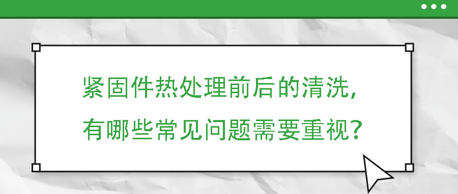 緊固件熱處理前后的清洗，有哪些常見問題需要重視？